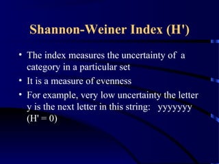 Shannon-Weiner Index (H')
• The index measures the uncertainty of a
category in a particular set
• It is a measure of evenness
• For example, very low uncertainty the letter
y is the next letter in this string: yyyyyyy
(H' = 0)
 