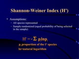 Shannon-Weiner Index (H')
• Assumptions:
– All species represented
– Sample randomized (equal probability of being selected
in the sample)
H' = -Σ pilnpi
pi=proportion of the ith
species
ln=natural logarithm
 