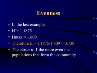 Evenness
• In the last example
• H‘= 1.1875
• Hmax = 1.609
• Therefore E = 1.1875/1.609 = 0.738
• The closer to 1 the more even the
populations that form the community
 