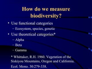 How do we measure
biodiversity?
• Use functional categories
– Ecosystem, species, genetic
• Use theoretical categories*
– Alpha
– Beta
– Gamma
* Whittaker, R.H. 1960. Vegetation of the
Siskiyou Mountains, Oregon and California.
Ecol. Mono. 30:279-338.
 