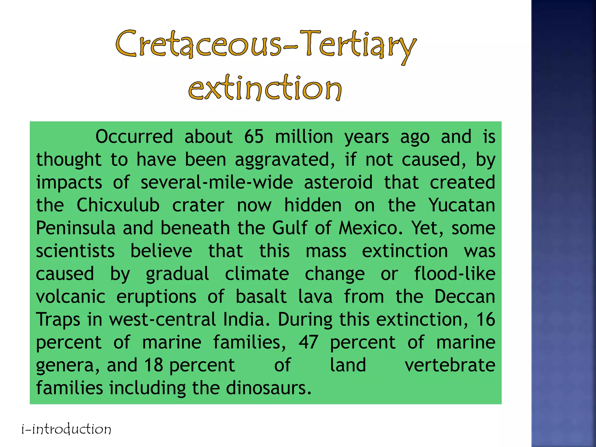 Occurred about 65 million years ago and is
thought to have been aggravated, if not caused, by
impacts of several-mile-wide asteroid that created
the Chicxulub crater now hidden on the Yucatan
Peninsula and beneath the Gulf of Mexico. Yet, some
scientists believe that this mass extinction was
caused by gradual climate change or flood-like
volcanic eruptions of basalt lava from the Deccan
Traps in west-central India. During this extinction, 16
percent of marine families, 47 percent of marine
genera, and 18 percent of land vertebrate
families including the dinosaurs.
i-introduction
 