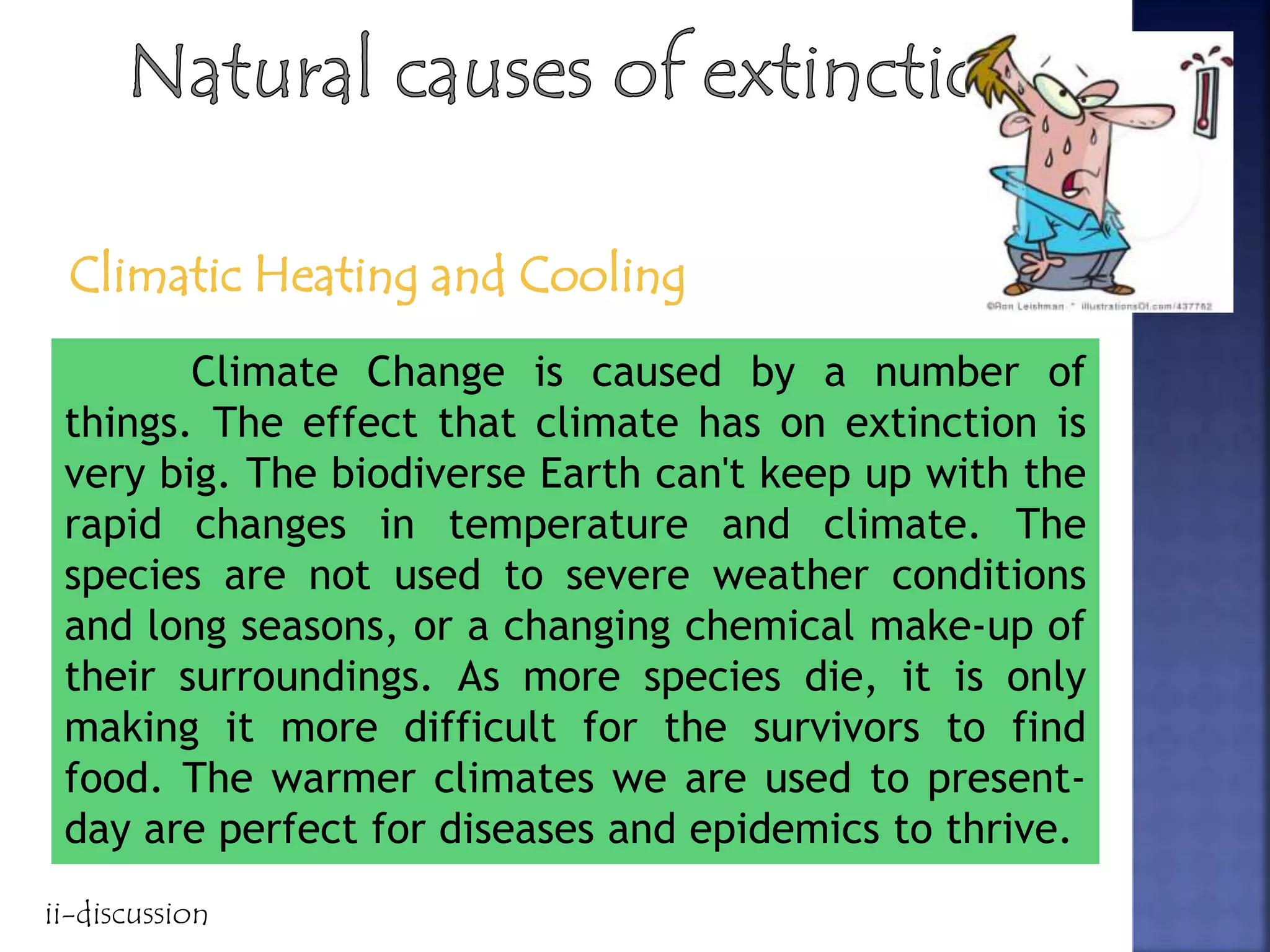 Climatic Heating and Cooling
Climate Change is caused by a number of
things. The effect that climate has on extinction is
very big. The biodiverse Earth can't keep up with the
rapid changes in temperature and climate. The
species are not used to severe weather conditions
and long seasons, or a changing chemical make-up of
their surroundings. As more species die, it is only
making it more difficult for the survivors to find
food. The warmer climates we are used to present-
day are perfect for diseases and epidemics to thrive.
ii-discussion
 