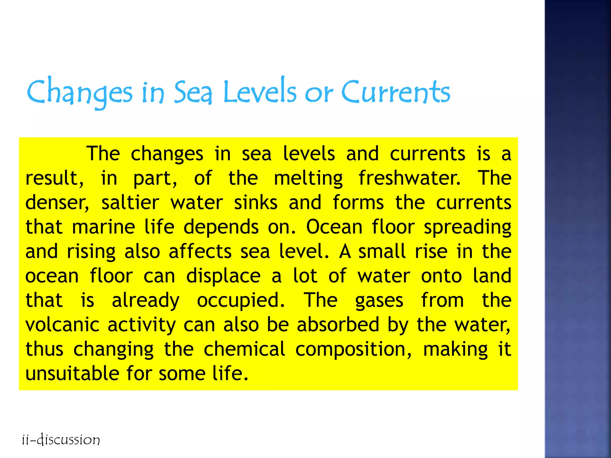 Changes in Sea Levels or Currents
The changes in sea levels and currents is a
result, in part, of the melting freshwater. The
denser, saltier water sinks and forms the currents
that marine life depends on. Ocean floor spreading
and rising also affects sea level. A small rise in the
ocean floor can displace a lot of water onto land
that is already occupied. The gases from the
volcanic activity can also be absorbed by the water,
thus changing the chemical composition, making it
unsuitable for some life.
ii-discussion
 