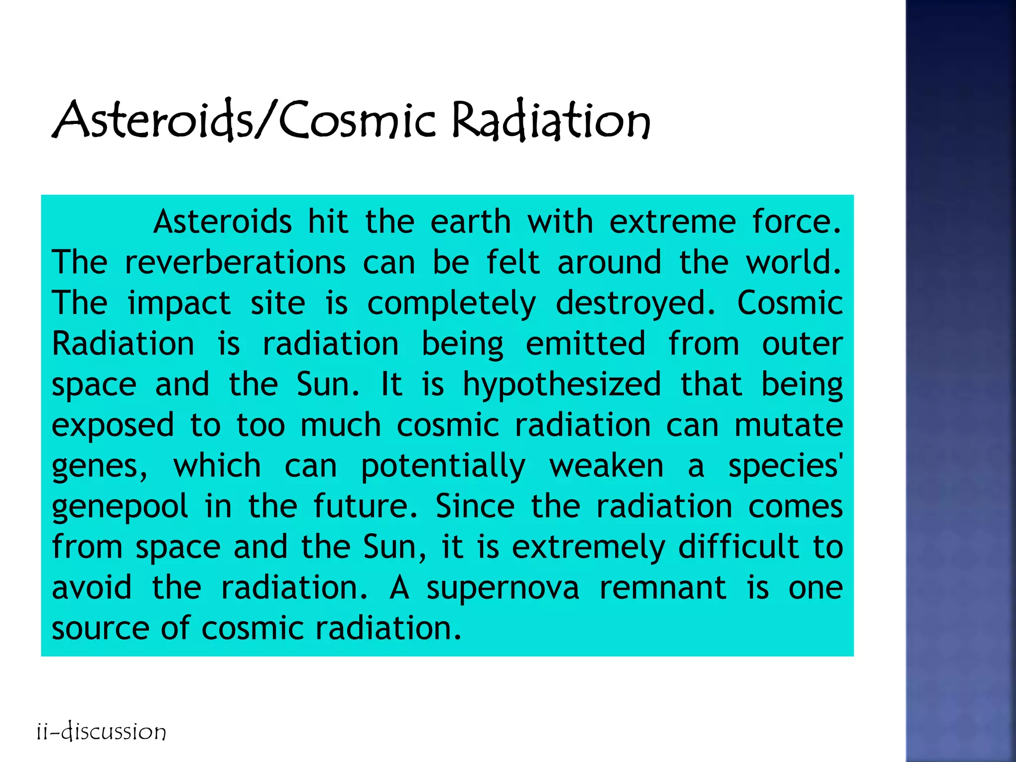 Asteroids/Cosmic Radiation
Asteroids hit the earth with extreme force.
The reverberations can be felt around the world.
The impact site is completely destroyed. Cosmic
Radiation is radiation being emitted from outer
space and the Sun. It is hypothesized that being
exposed to too much cosmic radiation can mutate
genes, which can potentially weaken a species'
genepool in the future. Since the radiation comes
from space and the Sun, it is extremely difficult to
avoid the radiation. A supernova remnant is one
source of cosmic radiation.
ii-discussion
 