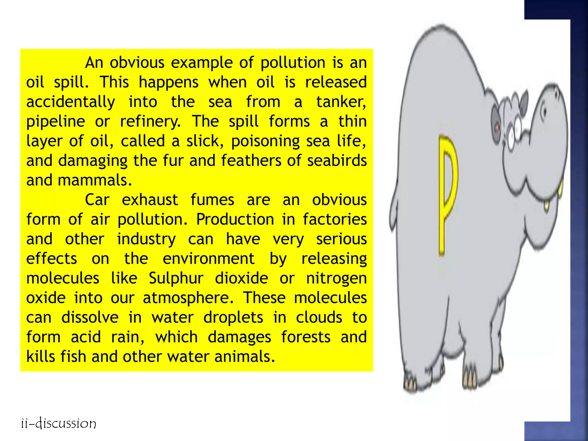 An obvious example of pollution is an
oil spill. This happens when oil is released
accidentally into the sea from a tanker,
pipeline or refinery. The spill forms a thin
layer of oil, called a slick, poisoning sea life,
and damaging the fur and feathers of seabirds
and mammals.
Car exhaust fumes are an obvious
form of air pollution. Production in factories
and other industry can have very serious
effects on the environment by releasing
molecules like Sulphur dioxide or nitrogen
oxide into our atmosphere. These molecules
can dissolve in water droplets in clouds to
form acid rain, which damages forests and
kills fish and other water animals.
ii-discussion
 