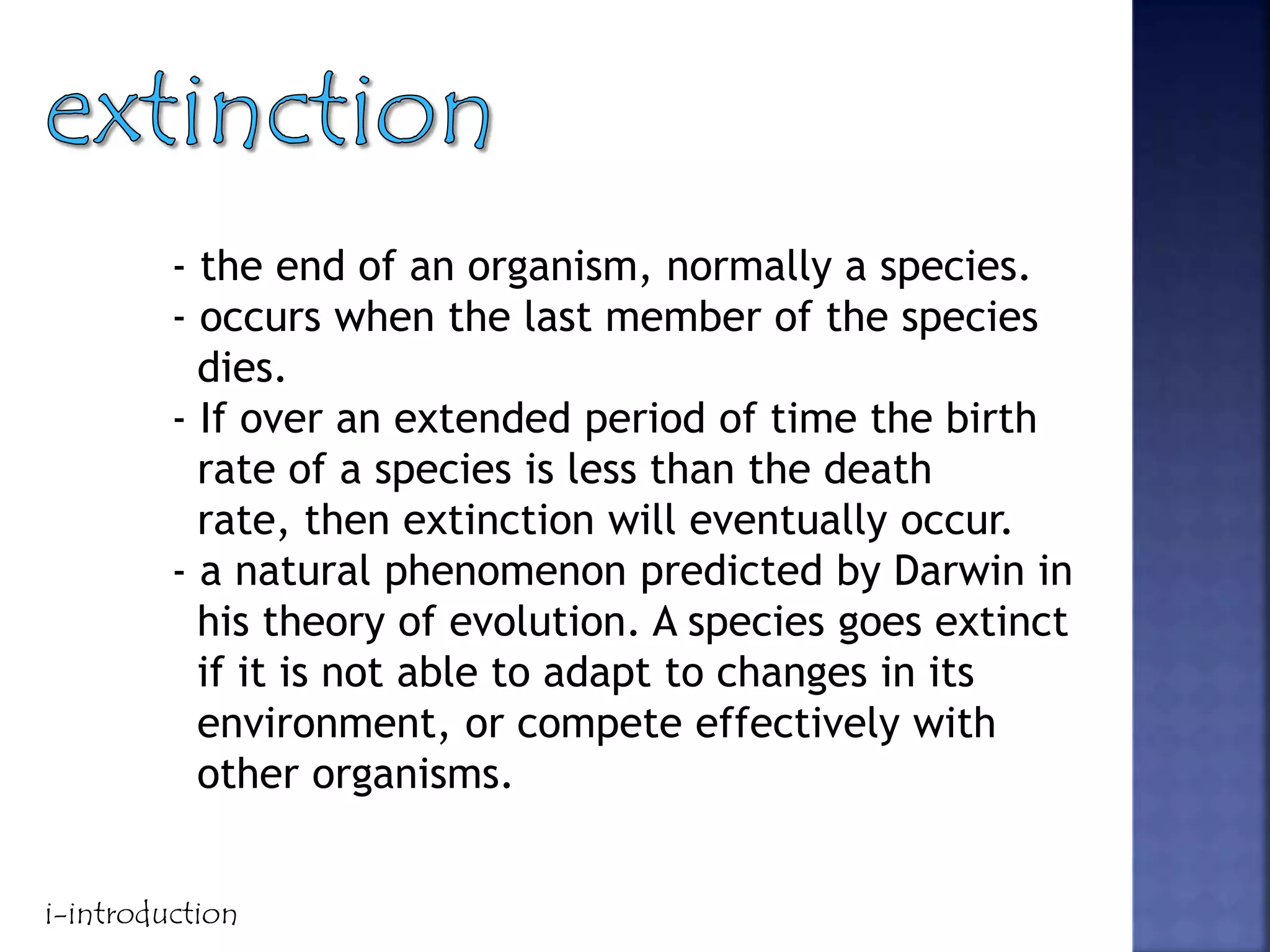 - the end of an organism, normally a species.
- occurs when the last member of the species
dies.
- If over an extended period of time the birth
rate of a species is less than the death
rate, then extinction will eventually occur.
- a natural phenomenon predicted by Darwin in
his theory of evolution. A species goes extinct
if it is not able to adapt to changes in its
environment, or compete effectively with
other organisms.
i-introduction
 