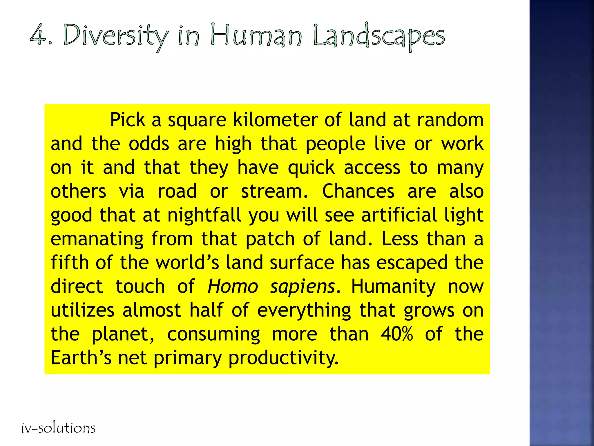 Pick a square kilometer of land at random
and the odds are high that people live or work
on it and that they have quick access to many
others via road or stream. Chances are also
good that at nightfall you will see artificial light
emanating from that patch of land. Less than a
fifth of the world’s land surface has escaped the
direct touch of Homo sapiens. Humanity now
utilizes almost half of everything that grows on
the planet, consuming more than 40% of the
Earth’s net primary productivity.
iv-solutions
 