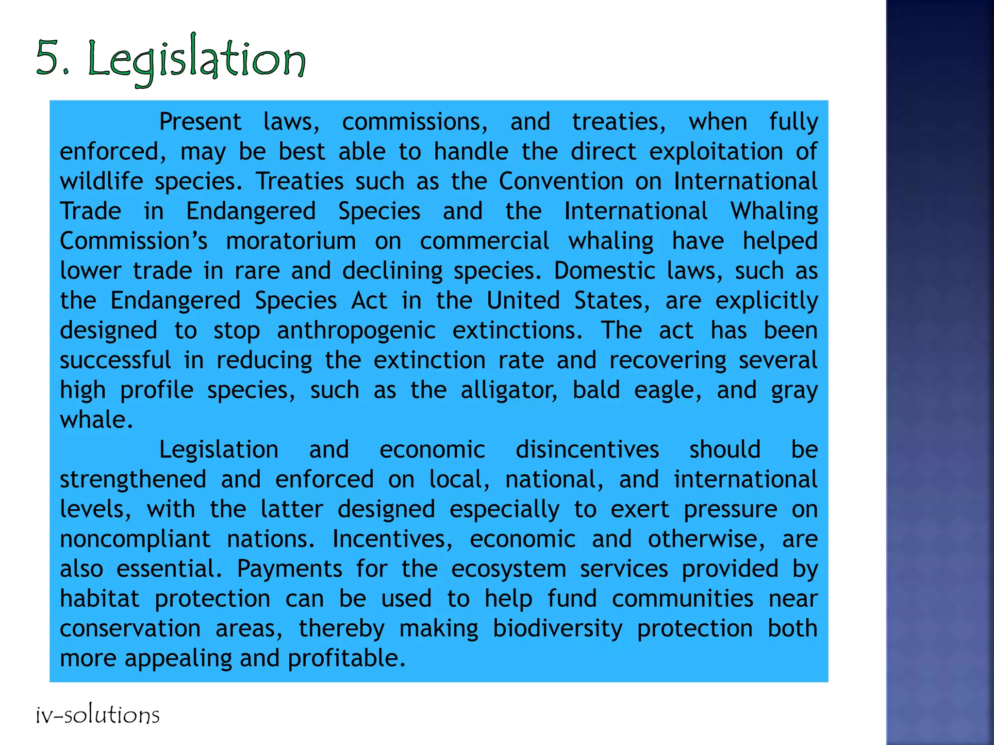 Present laws, commissions, and treaties, when fully
enforced, may be best able to handle the direct exploitation of
wildlife species. Treaties such as the Convention on International
Trade in Endangered Species and the International Whaling
Commission’s moratorium on commercial whaling have helped
lower trade in rare and declining species. Domestic laws, such as
the Endangered Species Act in the United States, are explicitly
designed to stop anthropogenic extinctions. The act has been
successful in reducing the extinction rate and recovering several
high profile species, such as the alligator, bald eagle, and gray
whale.
Legislation and economic disincentives should be
strengthened and enforced on local, national, and international
levels, with the latter designed especially to exert pressure on
noncompliant nations. Incentives, economic and otherwise, are
also essential. Payments for the ecosystem services provided by
habitat protection can be used to help fund communities near
conservation areas, thereby making biodiversity protection both
more appealing and profitable.
iv-solutions
 