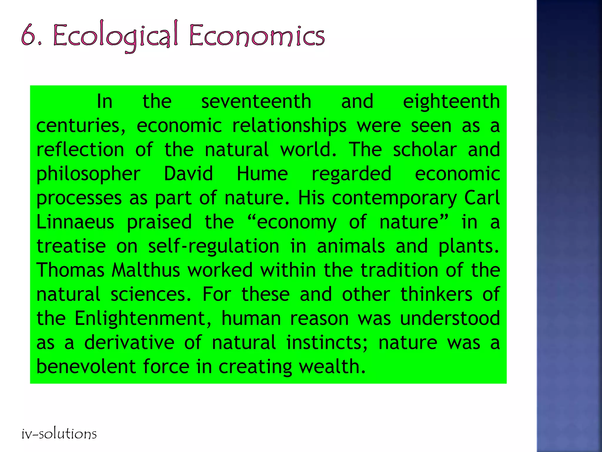 In the seventeenth and eighteenth
centuries, economic relationships were seen as a
reflection of the natural world. The scholar and
philosopher David Hume regarded economic
processes as part of nature. His contemporary Carl
Linnaeus praised the “economy of nature” in a
treatise on self-regulation in animals and plants.
Thomas Malthus worked within the tradition of the
natural sciences. For these and other thinkers of
the Enlightenment, human reason was understood
as a derivative of natural instincts; nature was a
benevolent force in creating wealth.
iv-solutions
 
