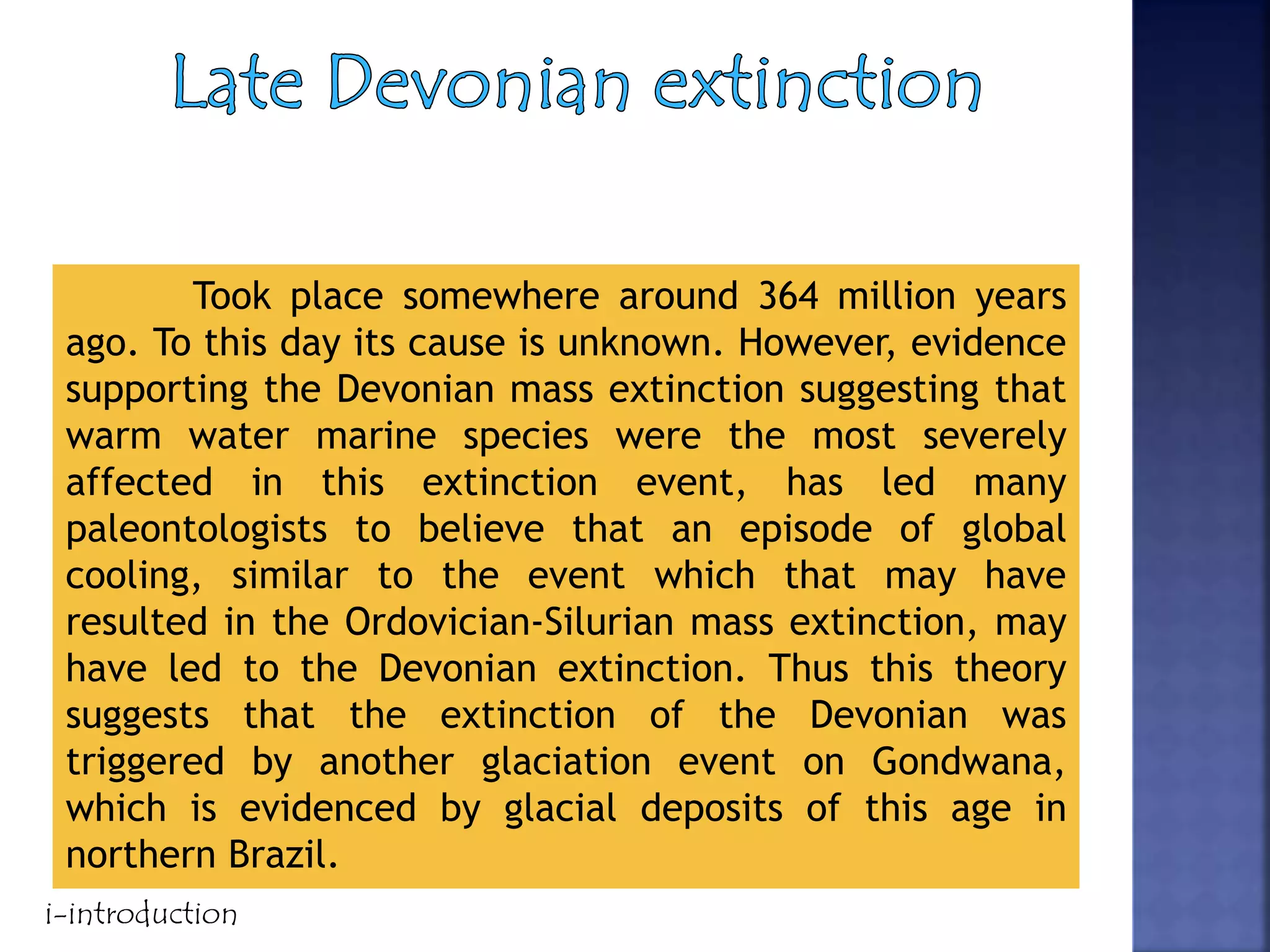 Took place somewhere around 364 million years
ago. To this day its cause is unknown. However, evidence
supporting the Devonian mass extinction suggesting that
warm water marine species were the most severely
affected in this extinction event, has led many
paleontologists to believe that an episode of global
cooling, similar to the event which that may have
resulted in the Ordovician-Silurian mass extinction, may
have led to the Devonian extinction. Thus this theory
suggests that the extinction of the Devonian was
triggered by another glaciation event on Gondwana,
which is evidenced by glacial deposits of this age in
northern Brazil.
i-introduction
 