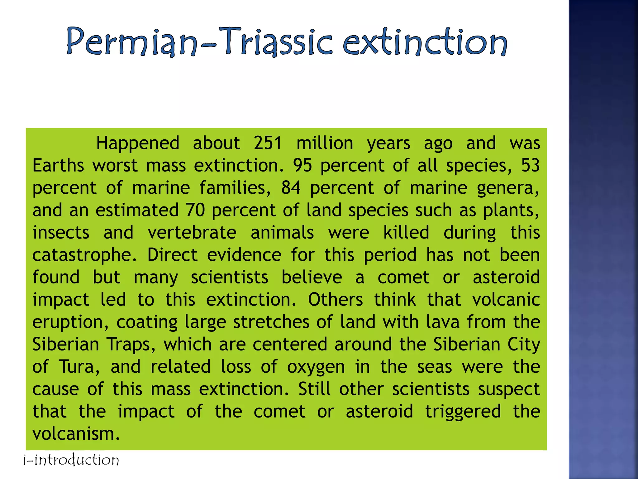 Happened about 251 million years ago and was
Earths worst mass extinction. 95 percent of all species, 53
percent of marine families, 84 percent of marine genera,
and an estimated 70 percent of land species such as plants,
insects and vertebrate animals were killed during this
catastrophe. Direct evidence for this period has not been
found but many scientists believe a comet or asteroid
impact led to this extinction. Others think that volcanic
eruption, coating large stretches of land with lava from the
Siberian Traps, which are centered around the Siberian City
of Tura, and related loss of oxygen in the seas were the
cause of this mass extinction. Still other scientists suspect
that the impact of the comet or asteroid triggered the
volcanism.
i-introduction
 