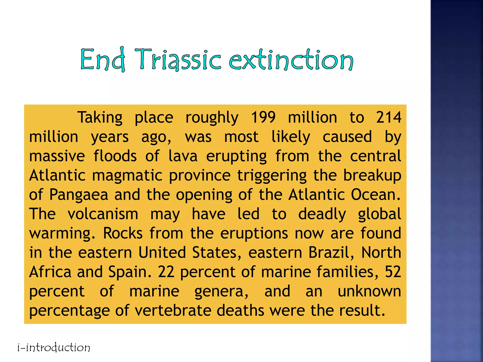 Taking place roughly 199 million to 214
million years ago, was most likely caused by
massive floods of lava erupting from the central
Atlantic magmatic province triggering the breakup
of Pangaea and the opening of the Atlantic Ocean.
The volcanism may have led to deadly global
warming. Rocks from the eruptions now are found
in the eastern United States, eastern Brazil, North
Africa and Spain. 22 percent of marine families, 52
percent of marine genera, and an unknown
percentage of vertebrate deaths were the result.
i-introduction
 
