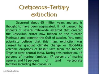 Occurred about 65 million years ago and is
thought to have been aggravated, if not caused, by
impacts of several-mile-wide asteroid that created
the Chicxulub crater now hidden on the Yucatan
Peninsula and beneath the Gulf of Mexico. Yet, some
scientists believe that this mass extinction was
caused by gradual climate change or flood-like
volcanic eruptions of basalt lava from the Deccan
Traps in west-central India. During this extinction, 16
percent of marine families, 47 percent of marine
genera, and 18 percent of land vertebrate
families including the dinosaurs.
i-introduction
 