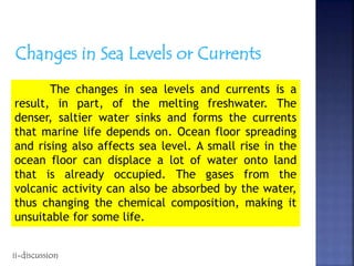 Changes in Sea Levels or Currents
The changes in sea levels and currents is a
result, in part, of the melting freshwater. The
denser, saltier water sinks and forms the currents
that marine life depends on. Ocean floor spreading
and rising also affects sea level. A small rise in the
ocean floor can displace a lot of water onto land
that is already occupied. The gases from the
volcanic activity can also be absorbed by the water,
thus changing the chemical composition, making it
unsuitable for some life.
ii-discussion
 