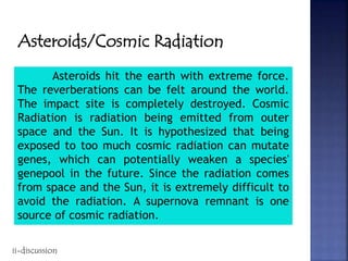 Asteroids/Cosmic Radiation
Asteroids hit the earth with extreme force.
The reverberations can be felt around the world.
The impact site is completely destroyed. Cosmic
Radiation is radiation being emitted from outer
space and the Sun. It is hypothesized that being
exposed to too much cosmic radiation can mutate
genes, which can potentially weaken a species'
genepool in the future. Since the radiation comes
from space and the Sun, it is extremely difficult to
avoid the radiation. A supernova remnant is one
source of cosmic radiation.
ii-discussion
 