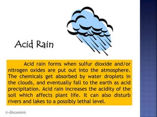 Acid Rain
Acid rain forms when sulfur dioxide and/or
nitrogen oxides are put out into the atmosphere.
The chemicals get absorbed by water droplets in
the clouds, and eventually fall to the earth as acid
precipitation. Acid rain increases the acidity of the
soil which affects plant life. It can also disturb
rivers and lakes to a possibly lethal level.
ii-discussion
 