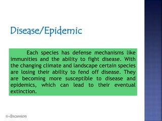 Disease/Epidemic
Each species has defense mechanisms like
immunities and the ability to fight disease. With
the changing climate and landscape certain species
are losing their ability to fend off disease. They
are becoming more susceptible to disease and
epidemics, which can lead to their eventual
extinction.
ii-discussion
 