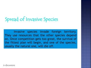 Spread of Invasive Species
Invasive species invade foreign territory.
They use resources that the other species depend
on. Once competition gets too great, the survival of
the fittest plan will begin, and one of the species,
usually the natural one, will die off.
ii-discussion
 