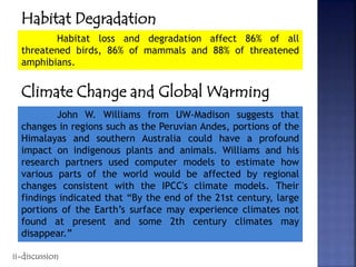 Habitat Degradation
Habitat loss and degradation affect 86% of all
threatened birds, 86% of mammals and 88% of threatened
amphibians.
Climate Change and Global Warming
John W. Williams from UW-Madison suggests that
changes in regions such as the Peruvian Andes, portions of the
Himalayas and southern Australia could have a profound
impact on indigenous plants and animals. Williams and his
research partners used computer models to estimate how
various parts of the world would be affected by regional
changes consistent with the IPCC's climate models. Their
findings indicated that “By the end of the 21st century, large
portions of the Earth’s surface may experience climates not
found at present and some 2th century climates may
disappear.”
ii-discussion
 