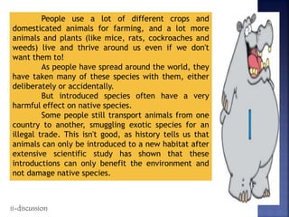 People use a lot of different crops and
domesticated animals for farming, and a lot more
animals and plants (like mice, rats, cockroaches and
weeds) live and thrive around us even if we don't
want them to!
As people have spread around the world, they
have taken many of these species with them, either
deliberately or accidentally.
But introduced species often have a very
harmful effect on native species.
Some people still transport animals from one
country to another, smuggling exotic species for an
illegal trade. This isn't good, as history tells us that
animals can only be introduced to a new habitat after
extensive scientific study has shown that these
introductions can only benefit the environment and
not damage native species.
ii-discussion
 