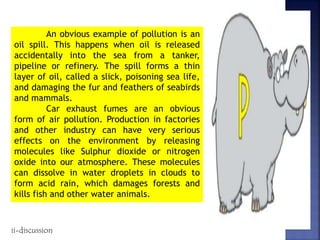 An obvious example of pollution is an
oil spill. This happens when oil is released
accidentally into the sea from a tanker,
pipeline or refinery. The spill forms a thin
layer of oil, called a slick, poisoning sea life,
and damaging the fur and feathers of seabirds
and mammals.
Car exhaust fumes are an obvious
form of air pollution. Production in factories
and other industry can have very serious
effects on the environment by releasing
molecules like Sulphur dioxide or nitrogen
oxide into our atmosphere. These molecules
can dissolve in water droplets in clouds to
form acid rain, which damages forests and
kills fish and other water animals.
ii-discussion
 