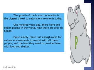 The growth of the human population is
the biggest threat to natural environments today.
One hundred years ago, there were one
billion people in the world. Now there are over six
billion!
Quite simply, there isn't enough room for
natural environments to coexist with all these
people, and the land they need to provide them
with food and shelter.
ii-discussion
 