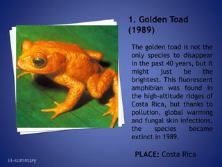 The golden toad is not the
only species to disappear
in the past 40 years, but it
might just be the
brightest. This fluorescent
amphibian was found in
the high-altitude ridges of
Costa Rica, but thanks to
pollution, global warming
and fungal skin infections,
the species became
extinct in 1989.
1. Golden Toad
(1989)
PLACE: Costa Rica
iii-summary
 