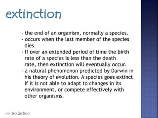 - the end of an organism, normally a species.
- occurs when the last member of the species
dies.
- If over an extended period of time the birth
rate of a species is less than the death
rate, then extinction will eventually occur.
- a natural phenomenon predicted by Darwin in
his theory of evolution. A species goes extinct
if it is not able to adapt to changes in its
environment, or compete effectively with
other organisms.
i-introduction
 