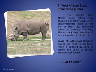 The majestic West
African black rhino was
declared extinct in 2006, after
conservationists failed to find
any in their last remaining
habitat in Cameroon. The West
African black rhino was one of
four subspecies of rhinoceros.
Cause of extinction: Poachers
hunted the rhino for its horn,
which is believed by some in
Yemen and China to possess
aphrodisiacal powers.
7. West African Black
Rhinoceros (2006)
PLACE: Africa
iii-summary
 