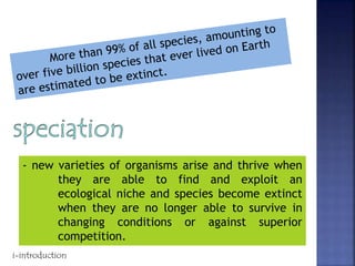 - new varieties of organisms arise and thrive when
they are able to find and exploit an
ecological niche and species become extinct
when they are no longer able to survive in
changing conditions or against superior
competition.
i-introduction
 
