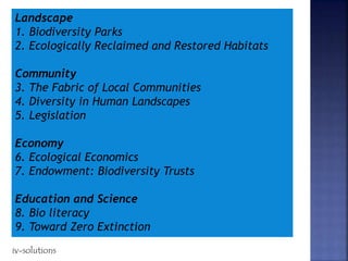 Landscape
1. Biodiversity Parks
2. Ecologically Reclaimed and Restored Habitats
Community
3. The Fabric of Local Communities
4. Diversity in Human Landscapes
5. Legislation
Economy
6. Ecological Economics
7. Endowment: Biodiversity Trusts
Education and Science
8. Bio literacy
9. Toward Zero Extinction
iv-solutions
 