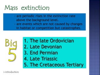 - are periodic rises in the extinction rate
above the background level.
- are events which are not caused by changes
in habitat or competition but catastrophes.
1. The late Ordovician
2. Late Devonian
3. End Permian
4. Late Triassic
5. The Cretaceous Tertiary
i-introduction
 