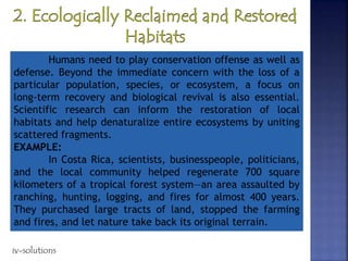 Humans need to play conservation offense as well as
defense. Beyond the immediate concern with the loss of a
particular population, species, or ecosystem, a focus on
long-term recovery and biological revival is also essential.
Scientific research can inform the restoration of local
habitats and help denaturalize entire ecosystems by uniting
scattered fragments.
EXAMPLE:
In Costa Rica, scientists, businesspeople, politicians,
and the local community helped regenerate 700 square
kilometers of a tropical forest system—an area assaulted by
ranching, hunting, logging, and fires for almost 400 years.
They purchased large tracts of land, stopped the farming
and fires, and let nature take back its original terrain.
iv-solutions
 