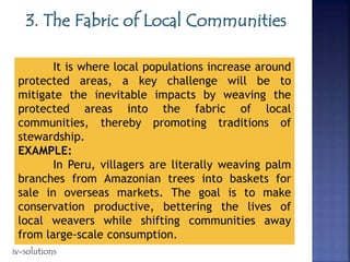 It is where local populations increase around
protected areas, a key challenge will be to
mitigate the inevitable impacts by weaving the
protected areas into the fabric of local
communities, thereby promoting traditions of
stewardship.
EXAMPLE:
In Peru, villagers are literally weaving palm
branches from Amazonian trees into baskets for
sale in overseas markets. The goal is to make
conservation productive, bettering the lives of
local weavers while shifting communities away
from large-scale consumption.
iv-solutions
 