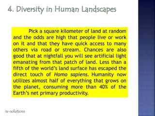 Pick a square kilometer of land at random
and the odds are high that people live or work
on it and that they have quick access to many
others via road or stream. Chances are also
good that at nightfall you will see artificial light
emanating from that patch of land. Less than a
fifth of the world’s land surface has escaped the
direct touch of Homo sapiens. Humanity now
utilizes almost half of everything that grows on
the planet, consuming more than 40% of the
Earth’s net primary productivity.
iv-solutions
 