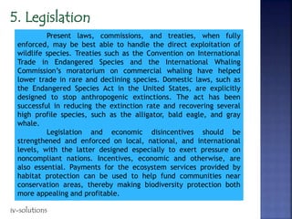 Present laws, commissions, and treaties, when fully
enforced, may be best able to handle the direct exploitation of
wildlife species. Treaties such as the Convention on International
Trade in Endangered Species and the International Whaling
Commission’s moratorium on commercial whaling have helped
lower trade in rare and declining species. Domestic laws, such as
the Endangered Species Act in the United States, are explicitly
designed to stop anthropogenic extinctions. The act has been
successful in reducing the extinction rate and recovering several
high profile species, such as the alligator, bald eagle, and gray
whale.
Legislation and economic disincentives should be
strengthened and enforced on local, national, and international
levels, with the latter designed especially to exert pressure on
noncompliant nations. Incentives, economic and otherwise, are
also essential. Payments for the ecosystem services provided by
habitat protection can be used to help fund communities near
conservation areas, thereby making biodiversity protection both
more appealing and profitable.
iv-solutions
 