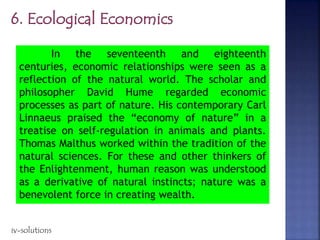 In the seventeenth and eighteenth
centuries, economic relationships were seen as a
reflection of the natural world. The scholar and
philosopher David Hume regarded economic
processes as part of nature. His contemporary Carl
Linnaeus praised the “economy of nature” in a
treatise on self-regulation in animals and plants.
Thomas Malthus worked within the tradition of the
natural sciences. For these and other thinkers of
the Enlightenment, human reason was understood
as a derivative of natural instincts; nature was a
benevolent force in creating wealth.
iv-solutions
 