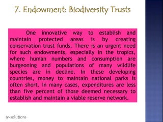 One innovative way to establish and
maintain protected areas is by creating
conservation trust funds. There is an urgent need
for such endowments, especially in the tropics,
where human numbers and consumption are
burgeoning and populations of many wildlife
species are in decline. In these developing
countries, money to maintain national parks is
often short. In many cases, expenditures are less
than five percent of those deemed necessary to
establish and maintain a viable reserve network.
iv-solutions
 