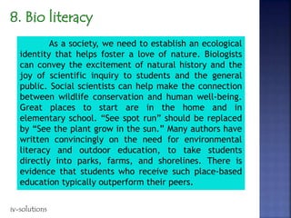 As a society, we need to establish an ecological
identity that helps foster a love of nature. Biologists
can convey the excitement of natural history and the
joy of scientific inquiry to students and the general
public. Social scientists can help make the connection
between wildlife conservation and human well-being.
Great places to start are in the home and in
elementary school. “See spot run” should be replaced
by “See the plant grow in the sun.” Many authors have
written convincingly on the need for environmental
literacy and outdoor education, to take students
directly into parks, farms, and shorelines. There is
evidence that students who receive such place-based
education typically outperform their peers.
iv-solutions
 