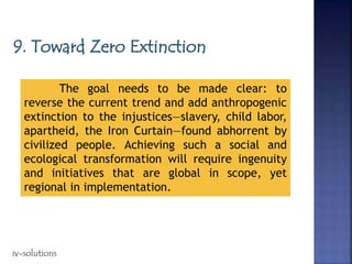 The goal needs to be made clear: to
reverse the current trend and add anthropogenic
extinction to the injustices—slavery, child labor,
apartheid, the Iron Curtain—found abhorrent by
civilized people. Achieving such a social and
ecological transformation will require ingenuity
and initiatives that are global in scope, yet
regional in implementation.
iv-solutions
 