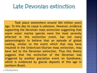 Took place somewhere around 364 million years
ago. To this day its cause is unknown. However, evidence
supporting the Devonian mass extinction suggesting that
warm water marine species were the most severely
affected in this extinction event, has led many
paleontologists to believe that an episode of global
cooling, similar to the event which that may have
resulted in the Ordovician-Silurian mass extinction, may
have led to the Devonian extinction. Thus this theory
suggests that the extinction of the Devonian was
triggered by another glaciation event on Gondwana,
which is evidenced by glacial deposits of this age in
northern Brazil.
i-introduction
 
