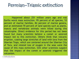 Happened about 251 million years ago and was
Earths worst mass extinction. 95 percent of all species, 53
percent of marine families, 84 percent of marine genera,
and an estimated 70 percent of land species such as plants,
insects and vertebrate animals were killed during this
catastrophe. Direct evidence for this period has not been
found but many scientists believe a comet or asteroid
impact led to this extinction. Others think that volcanic
eruption, coating large stretches of land with lava from the
Siberian Traps, which are centered around the Siberian City
of Tura, and related loss of oxygen in the seas were the
cause of this mass extinction. Still other scientists suspect
that the impact of the comet or asteroid triggered the
volcanism.
i-introduction
 