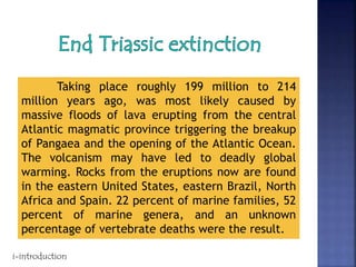 Taking place roughly 199 million to 214
million years ago, was most likely caused by
massive floods of lava erupting from the central
Atlantic magmatic province triggering the breakup
of Pangaea and the opening of the Atlantic Ocean.
The volcanism may have led to deadly global
warming. Rocks from the eruptions now are found
in the eastern United States, eastern Brazil, North
Africa and Spain. 22 percent of marine families, 52
percent of marine genera, and an unknown
percentage of vertebrate deaths were the result.
i-introduction
 