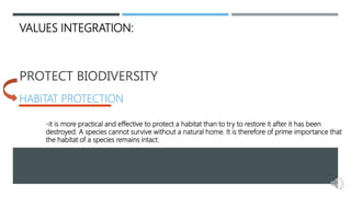 PROTECT BIODIVERSITY
HABITAT PROTECTION
VALUES INTEGRATION:
-it is more practical and effective to protect a habitat than to try to restore it after it has been
destroyed. A species cannot survive without a natural home. It is therefore of prime importance that
the habitat of a species remains intact.
 
