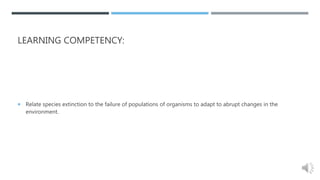 LEARNING COMPETENCY:
 Relate species extinction to the failure of populations of organisms to adapt to abrupt changes in the
environment.
 