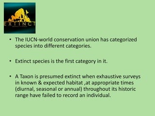 The IUCN-world conservation union has categorized species into different categories.Extinct species is the first category in it.A Taxon is presumed extinct when exhaustive surveys in known & expected habitat ,at appropriate times (diurnal, seasonal or annual) throughout its historic range have failed to record an individual.