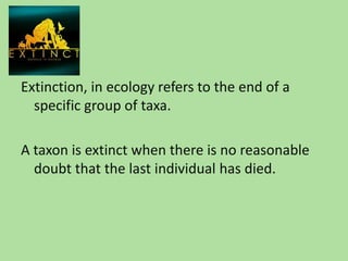 Extinction, in ecology refers to the end of a specific group of taxa.<br />A taxon is extinct when there is no reasonable ...