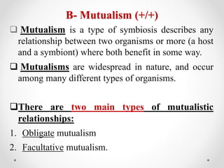 B- Mutualism (+/+)
 Mutualism is a type of symbiosis describes any
relationship between two organisms or more (a host
and a symbiont) where both benefit in some way.
 Mutualisms are widespread in nature, and occur
among many different types of organisms.
There are two main types of mutualistic
relationships:
1. Obligate mutualism
2. Facultative mutualism.
 
