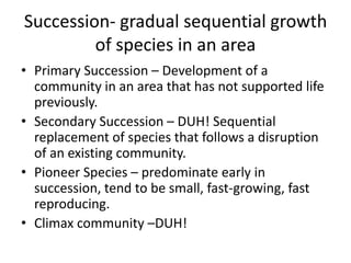 Succession- gradual sequential growth
         of species in an area
• Primary Succession – Development of a
  community in an area that has not supported life
  previously.
• Secondary Succession – DUH! Sequential
  replacement of species that follows a disruption
  of an existing community.
• Pioneer Species – predominate early in
  succession, tend to be small, fast-growing, fast
  reproducing.
• Climax community –DUH!
 