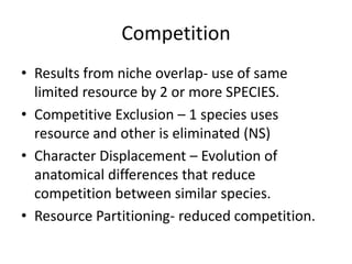Competition
• Results from niche overlap- use of same
  limited resource by 2 or more SPECIES.
• Competitive Exclusion – 1 species uses
  resource and other is eliminated (NS)
• Character Displacement – Evolution of
  anatomical differences that reduce
  competition between similar species.
• Resource Partitioning- reduced competition.
 